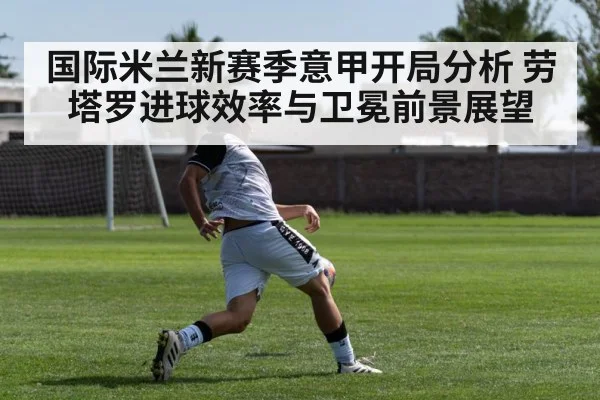 国际米兰新赛季意甲开局分析 劳塔罗进球效率与卫冕前景展望(kaiyun)