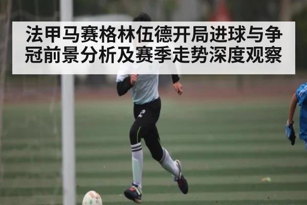 法甲马赛格林伍德开局进球与争冠前景分析及赛季走势深度观察 - kaiyun